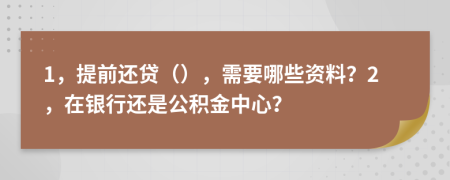 1，提前还贷（），需要哪些资料？2，在银行还是公积金中心？