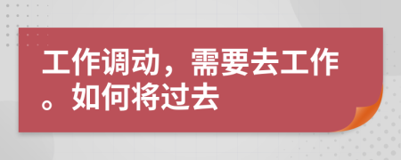 工作调动，需要去工作。如何将过去