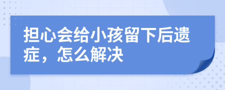 担心会给小孩留下后遗症，怎么解决