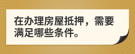 在办理房屋抵押，需要满足哪些条件。