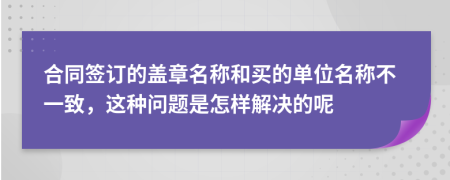 合同签订的盖章名称和买的单位名称不一致，这种问题是怎样解决的呢