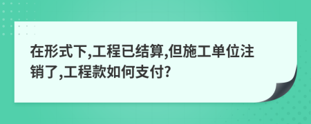 在形式下,工程已结算,但施工单位注销了,工程款如何支付?