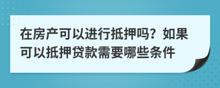 在房产可以进行抵押吗？如果可以抵押贷款需要哪些条件