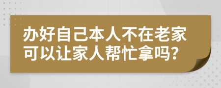 办好自己本人不在老家可以让家人帮忙拿吗？