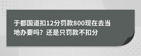 于都国道扣12分罚款800现在去当地办要吗？还是只罚款不扣分