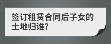 签订租赁合同后子女的土地归谁?