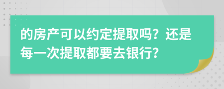 的房产可以约定提取吗？还是每一次提取都要去银行？