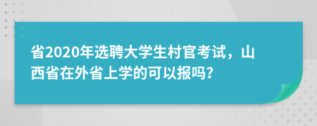 省2020年选聘大学生村官考试，山西省在外省上学的可以报吗？