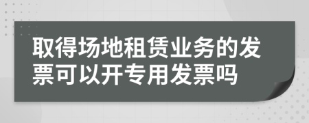 取得场地租赁业务的发票可以开专用发票吗