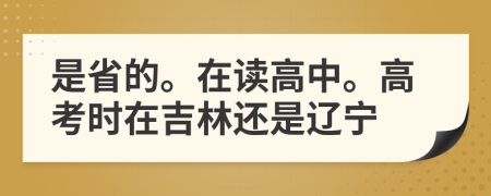 是省的。在读高中。高考时在吉林还是辽宁