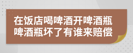 在饭店喝啤酒开啤酒瓶啤酒瓶坏了有谁来赔偿