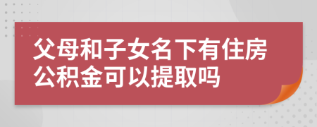 父母和子女名下有住房公积金可以提取吗