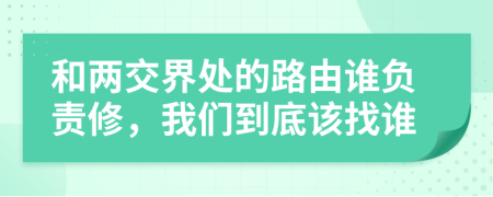 和两交界处的路由谁负责修，我们到底该找谁