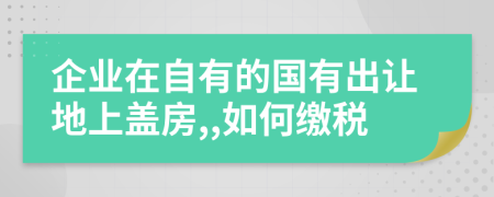 企业在自有的国有出让地上盖房,,如何缴税