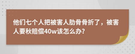 他们七个人把被害人肋骨骨折了，被害人要秋赔偿40w该怎么办？
