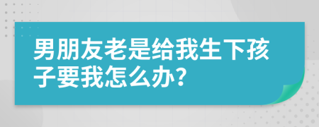 男朋友老是给我生下孩子要我怎么办？