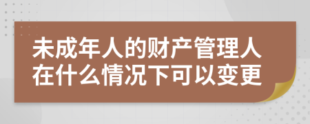 未成年人的财产管理人在什么情况下可以变更