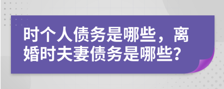 时个人债务是哪些，离婚时夫妻债务是哪些？