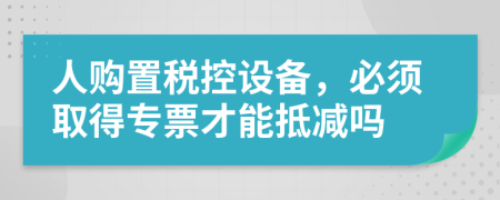 人购置税控设备，必须取得专票才能抵减吗