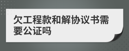 欠工程款和解协议书需要公证吗