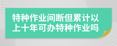 特种作业间断但累计以上十年可办特种作业吗