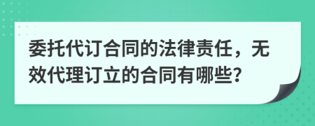 委托代订合同的法律责任，无效代理订立的合同有哪些？