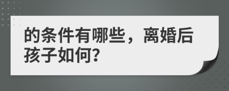 的条件有哪些，离婚后孩子如何？