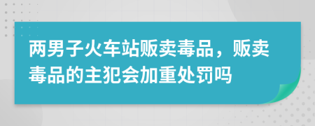 两男子火车站贩卖毒品，贩卖毒品的主犯会加重处罚吗