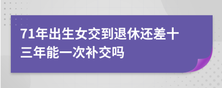 71年出生女交到退休还差十三年能一次补交吗