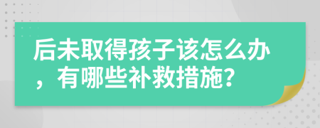 后未取得孩子该怎么办，有哪些补救措施？