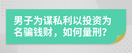 男子为谋私利以投资为名骗钱财，如何量刑？