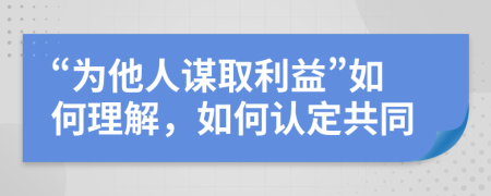 “为他人谋取利益”如何理解，如何认定共同