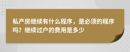 私产房继续有什么程序，是必须的程序吗？继续过户的费用是多少