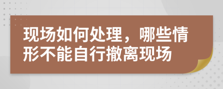 现场如何处理，哪些情形不能自行撤离现场