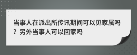 当事人在派出所传讯期间可以见家属吗？另外当事人可以回家吗