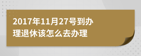 2017年11月27号到办理退休该怎么去办理