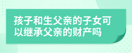 孩子和生父亲的子女可以继承父亲的财产吗