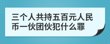 三个人共持五百元人民币一伙团伙犯什么罪