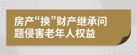 房产“换”财产继承问题侵害老年人权益