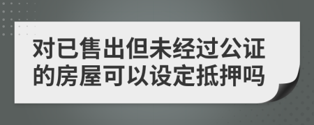 对已售出但未经过公证的房屋可以设定抵押吗