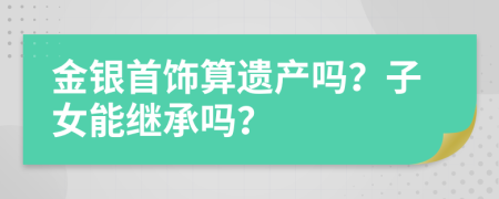 金银首饰算遗产吗？子女能继承吗？