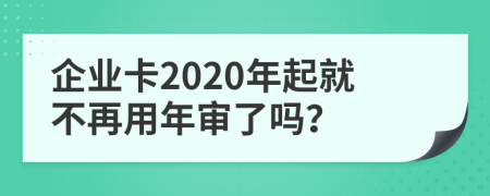 企业卡2020年起就不再用年审了吗？