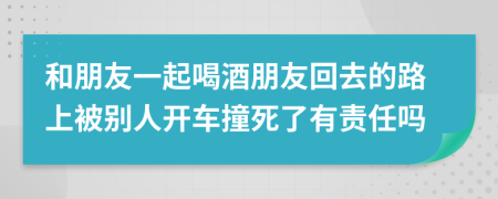 和朋友一起喝酒朋友回去的路上被别人开车撞死了有责任吗