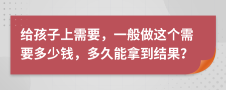 给孩子上需要，一般做这个需要多少钱，多久能拿到结果？