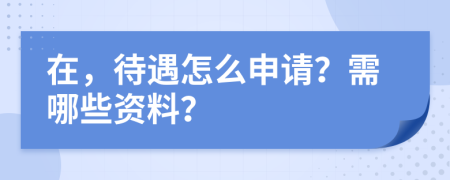 在，待遇怎么申请？需哪些资料？