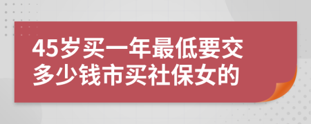 45岁买一年最低要交多少钱市买社保女的