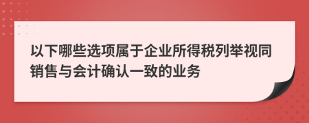 以下哪些选项属于企业所得税列举视同销售与会计确认一致的业务