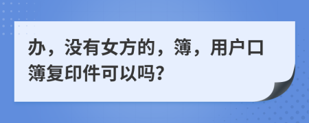办，没有女方的，簿，用户口簿复印件可以吗？