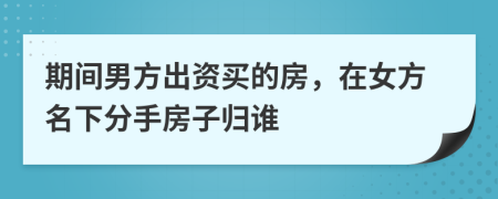 期间男方出资买的房，在女方名下分手房子归谁