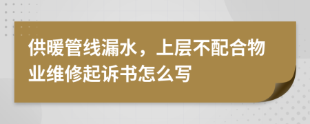 供暖管线漏水，上层不配合物业维修起诉书怎么写